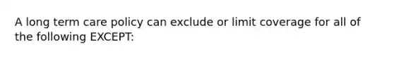 A long term care policy can exclude or limit coverage for all of the following EXCEPT: