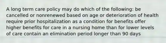 A long term care policy may do which of the following: be cancelled or nonrenewed based on age or deterioration of health require prior hospitalization as a condition for benefits offer higher benefits for care in a nursing home than for lower levels of care contain an elimination period longer than 90 days