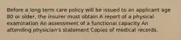 Before a long term care policy will be issued to an applicant age 80 or older, the insurer must obtain A report of a physical examination An assessment of a functional capacity An attending physician's statement Copies of medical records.