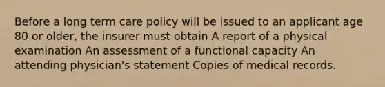 Before a long term care policy will be issued to an applicant age 80 or older, the insurer must obtain A report of a physical examination An assessment of a functional capacity An attending physician's statement Copies of medical records.