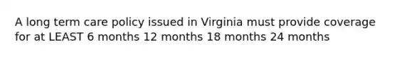 A long term care policy issued in Virginia must provide coverage for at LEAST 6 months 12 months 18 months 24 months