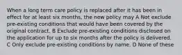 When a long term care policy is replaced after it has been in effect for at least six months, the new policy may A Not exclude pre-existing conditions that would have been covered by the original contract. B Exclude pre-existing conditions disclosed on the application for up to six months after the policy is delivered. C Only exclude pre-existing conditions by name. D None of these