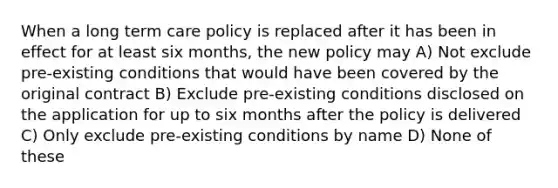 When a long term care policy is replaced after it has been in effect for at least six months, the new policy may A) Not exclude pre-existing conditions that would have been covered by the original contract B) Exclude pre-existing conditions disclosed on the application for up to six months after the policy is delivered C) Only exclude pre-existing conditions by name D) None of these