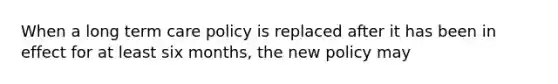 When a long term care policy is replaced after it has been in effect for at least six months, the new policy may