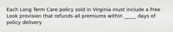 Each Long Term Care policy sold in Virginia must include a Free Look provision that refunds all premiums within _____ days of policy delivery