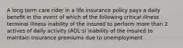 A long term care rider in a life insurance policy pays a daily benefit in the event of which of the following critical illness terminal illness inability of the insured to perform more than 2 actives of daily activity (ADL's) inability of the insured to maintain insurance premiums due to unemployment