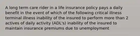 A long term care rider in a life insurance policy pays a daily benefit in the event of which of the following critical illness terminal illness inability of the insured to perform more than 2 actives of daily activity (ADL's) inability of the insured to maintain insurance premiums due to unemployment