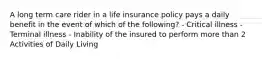 A long term care rider in a life insurance policy pays a daily benefit in the event of which of the following? - Critical illness - Terminal illness - Inability of the insured to perform more than 2 Activities of Daily Living