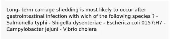 Long- term carriage shedding is most likely to occur after gastrointestinal infection with wich of the following species ? - Salmonella typhi - Shigella dysenteriae - Escherica coli 0157:H7 - Campylobacter jejuni - Vibrio cholera