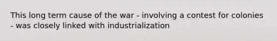 This long term cause of the war - involving a contest for colonies - was closely linked with industrialization