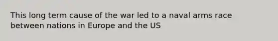 This long term cause of the war led to a naval arms race between nations in Europe and the US