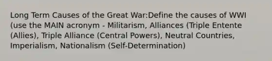 Long Term Causes of the Great War:Define the <a href='https://www.questionai.com/knowledge/kV6BadpFs5-causes-of-wwi' class='anchor-knowledge'>causes of wwi</a> (use the MAIN acronym - Militarism, Alliances (Triple Entente (Allies), Triple Alliance (Central Powers), Neutral Countries, Imperialism, Nationalism (Self-Determination)