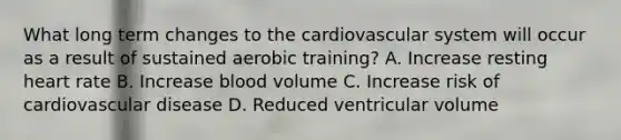 What long term changes to the cardiovascular system will occur as a result of sustained aerobic training? A. Increase resting heart rate B. Increase blood volume C. Increase risk of cardiovascular disease D. Reduced ventricular volume