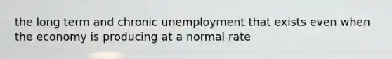 the long term and chronic unemployment that exists even when the economy is producing at a normal rate