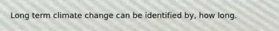 Long term climate change can be identified by, how long.