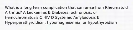 What is a long term complication that can arise from Rheumatoid Arthritis? A Leukemias B Diabetes, ochronosis, or hemochromatosis C HIV D Systemic Amyloidosis E Hyperparathyroidism, hypomagnesemia, or hypothyroidism