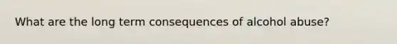 What are the long term consequences of alcohol abuse?