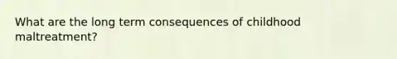 What are the long term consequences of childhood maltreatment?