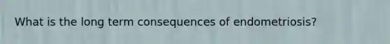What is the long term consequences of endometriosis?