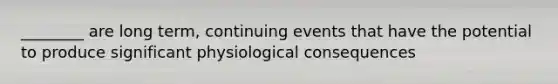 ________ are long term, continuing events that have the potential to produce significant physiological consequences