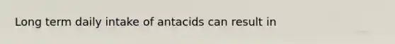 Long term daily intake of antacids can result in