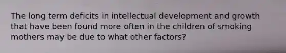 The long term deficits in intellectual development and growth that have been found more often in the children of smoking mothers may be due to what other factors?