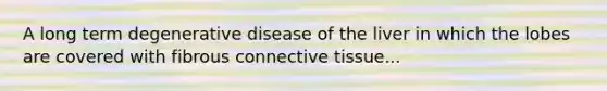 A long term degenerative disease of the liver in which the lobes are covered with fibrous connective tissue...