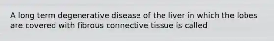 A long term degenerative disease of the liver in which the lobes are covered with fibrous connective tissue is called