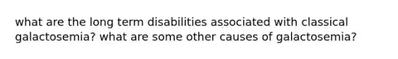 what are the long term disabilities associated with classical galactosemia? what are some other causes of galactosemia?