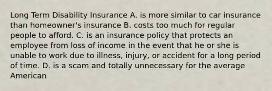 Long Term Disability Insurance A. is more similar to car insurance than homeowner's insurance B. costs too much for regular people to afford. C. is an insurance policy that protects an employee from loss of income in the event that he or she is unable to work due to illness, injury, or accident for a long period of time. D. is a scam and totally unnecessary for the average American