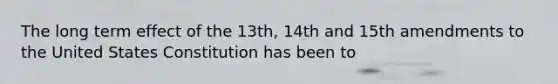 The long term effect of the 13th, 14th and 15th amendments to the United States Constitution has been to