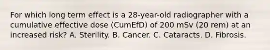 For which long term effect is a 28-year-old radiographer with a cumulative effective dose (CumEfD) of 200 mSv (20 rem) at an increased risk? A. Sterility. B. Cancer. C. Cataracts. D. Fibrosis.