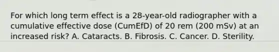 For which long term effect is a 28-year-old radiographer with a cumulative effective dose (CumEfD) of 20 rem (200 mSv) at an increased risk? A. Cataracts. B. Fibrosis. C. Cancer. D. Sterility.