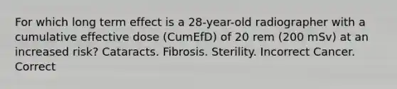 For which long term effect is a 28-year-old radiographer with a cumulative effective dose (CumEfD) of 20 rem (200 mSv) at an increased risk? Cataracts. Fibrosis. Sterility. Incorrect Cancer. Correct