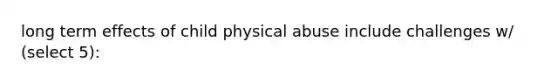 long term effects of child physical abuse include challenges w/ (select 5):