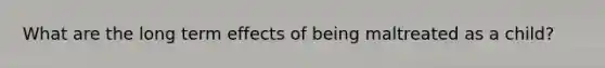 What are the long term effects of being maltreated as a child?