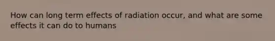 How can long term effects of radiation occur, and what are some effects it can do to humans