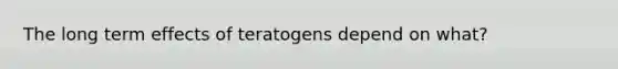 The long term effects of teratogens depend on what?