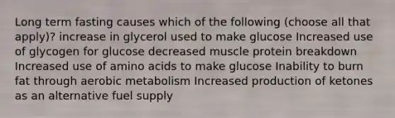 Long term fasting causes which of the following (choose all that apply)? increase in glycerol used to make glucose Increased use of glycogen for glucose decreased muscle protein breakdown Increased use of <a href='https://www.questionai.com/knowledge/k9gb720LCl-amino-acids' class='anchor-knowledge'>amino acids</a> to make glucose Inability to burn fat through aerobic metabolism Increased production of ketones as an alternative fuel supply