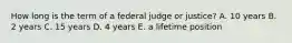 How long is the term of a federal judge or justice? A. 10 years B. 2 years C. 15 years D. 4 years E. a lifetime position