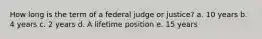 How long is the term of a federal judge or justice? a. 10 years b. 4 years c. 2 years d. A lifetime position e. 15 years