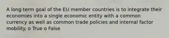 A long term goal of the EU member countries is to integrate their economies into a single economic entity with a common currency as well as common trade policies and internal factor mobility. o True o False