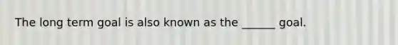 The long term goal is also known as the ______ goal.