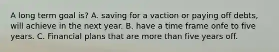 A long term goal is? A. saving for a vaction or paying off debts, will achieve in the next year. B. have a time frame onfe to five years. C. Financial plans that are <a href='https://www.questionai.com/knowledge/keWHlEPx42-more-than' class='anchor-knowledge'>more than</a> five years off.