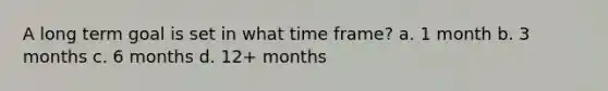 A long term goal is set in what time frame? a. 1 month b. 3 months c. 6 months d. 12+ months