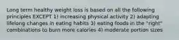 Long term healthy weight loss is based on all the following principles EXCEPT 1) increasing physical activity 2) adapting lifelong changes in eating habits 3) eating foods in the "right" combinations to burn more calories 4) moderate portion sizes