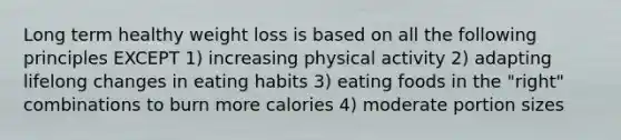 Long term healthy weight loss is based on all the following principles EXCEPT 1) increasing physical activity 2) adapting lifelong changes in eating habits 3) eating foods in the "right" combinations to burn more calories 4) moderate portion sizes