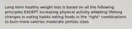 Long term healthy weight loss is based on all the following principles EXCEPT increasing physical activity adapting lifelong changes in eating habits eating foods in the "right" combinations to burn more calories moderate portion sizes