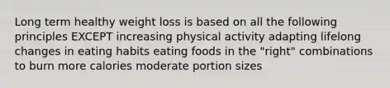 Long term healthy weight loss is based on all the following principles EXCEPT increasing physical activity adapting lifelong changes in eating habits eating foods in the "right" combinations to burn more calories moderate portion sizes