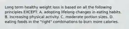 Long term healthy weight loss is based on all the following principles EXCEPT: A. adopting lifelong changes in eating habits. B. increasing physical activity. C. moderate portion sizes. D. eating foods in the "right" combinations to burn more calories.